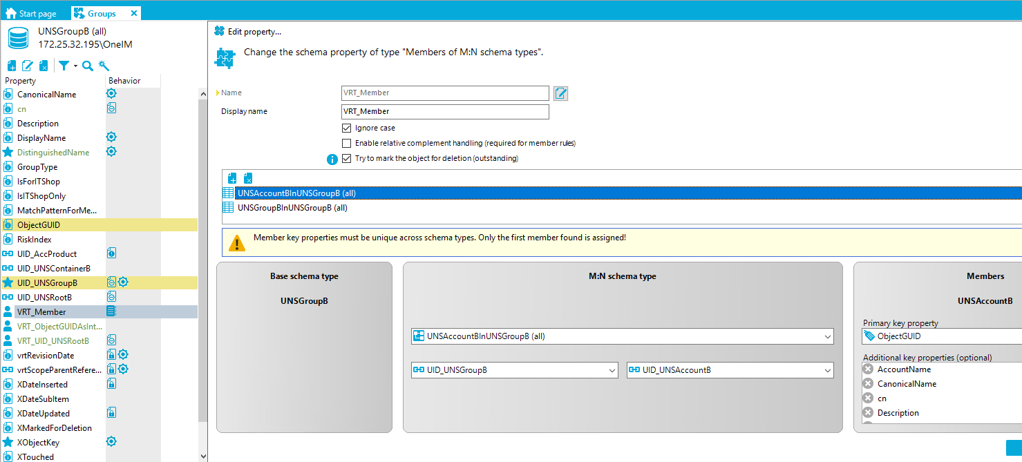 Start page G roups X UNSGroup8 (all) [REDACTED_IP]\OnelM Edit propety... Change the schema property of type "Members of M:N schema types" Property CanonicalName Description DisplayName DistinguishedName GroupType IsForITShop IslTShopOnIy MatchPatternForMe... ObjectGUID Risklndex UID AccProduct UID UNSContainer8 LID UNSGroup8 LID UNSRoot8 VRT Member VRT_ObjectGUIDAsInt... VRT LID UNSRoot8 vrtRevisionDate GO vrtScopeParentRefere... XDateInserted XDateSubItem XDateUpdated XMarkedForDeIetion XObjectKey XTouched Behavior fil@ fil@ D' Name Display name VRT Member VRT Member Ignore case Enable relativecomplement (required for member rues) O Tryto mark theobjectfordeletion(outstardiro LINSAcccunt81nLlNSGrcup8 (all) UNSGroup81nUNSGroup8 (all) Member key properties must be unique across schema types. Only the first member found is assigned! Base schema type UNSGroupB M:N schema type UNSAccount31nUNSGroup3 (all) UD UNSGroup3 UNSAccount3 Members U NSAccountB Prima k ro ObjectGUID Additional k ro ties o ional AccountName Canonical Name Description 